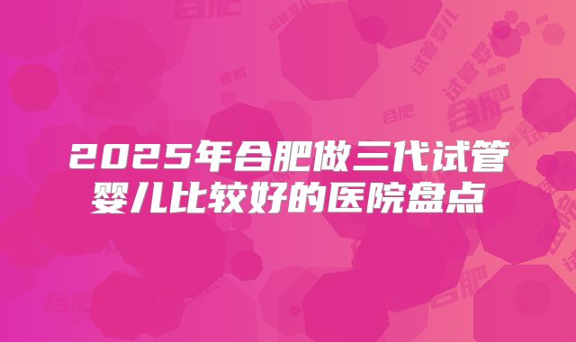 2025年合肥做三代试管婴儿比较好的医院盘点