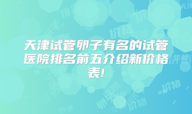 天津试管卵子有名的试管医院排名前五介绍新价格表!