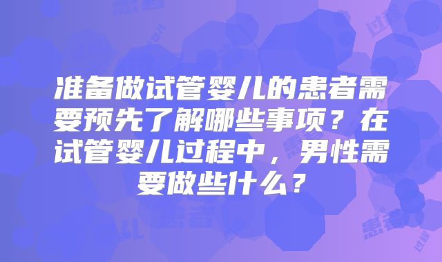 准备做试管婴儿的患者需要预先了解哪些事项？在试管婴儿过程中，男性需要做些什么？