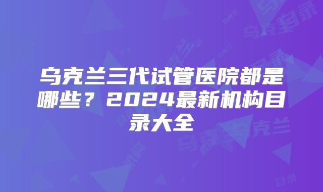 乌克兰三代试管医院都是哪些?2024最新机构目录大全
