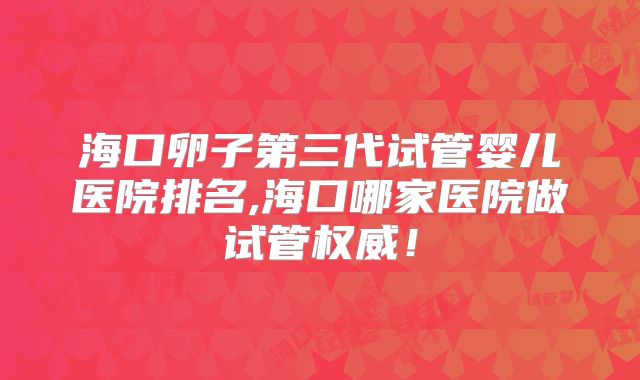海口卵子第三代试管婴儿医院排名,海口哪家医院做试管权威！
