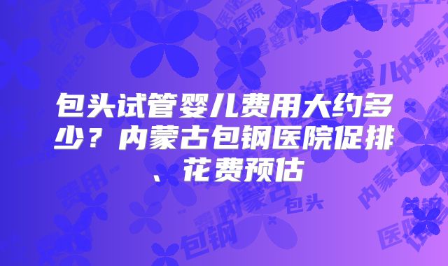 包头试管婴儿费用大约多少？内蒙古包钢医院促排、花费预估