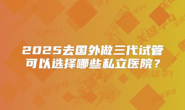 2025去国外做三代试管可以选择哪些私立医院？