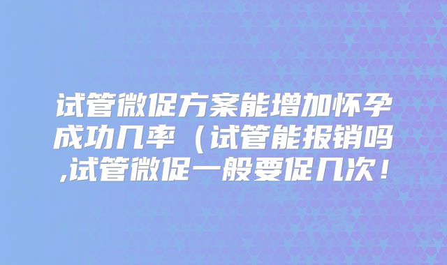 试管微促方案能增加怀孕成功几率（试管能报销吗,试管微促一般要促几次！