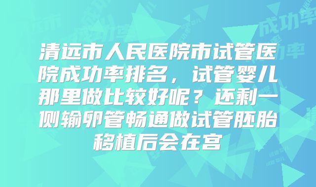清远市人民医院市试管医院成功率排名，试管婴儿那里做比较好呢？还剩一侧输卵管畅通做试管胚胎移植后会在宫