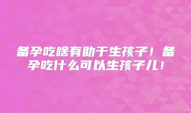 备孕吃啥有助于生孩子！备孕吃什么可以生孩子儿！