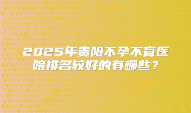 2025年贵阳不孕不育医院排名较好的有哪些？