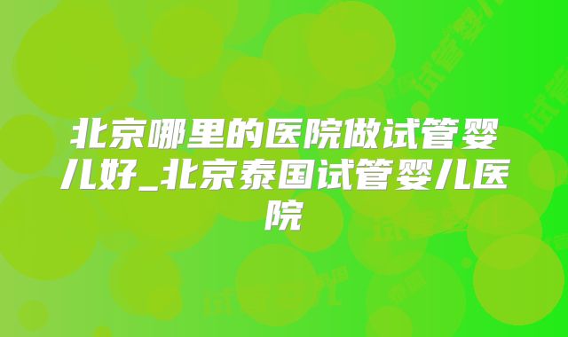 北京哪里的医院做试管婴儿好_北京泰国试管婴儿医院
