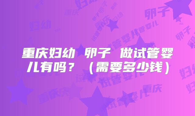重庆妇幼 卵子 做试管婴儿有吗?(需要多少钱)