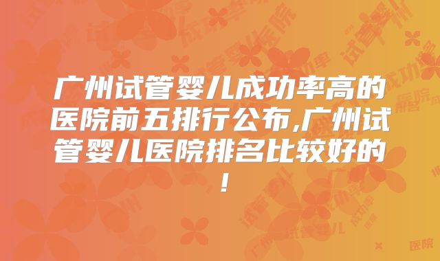 广州试管婴儿成功率高的医院前五排行公布,广州试管婴儿医院排名比较好的！