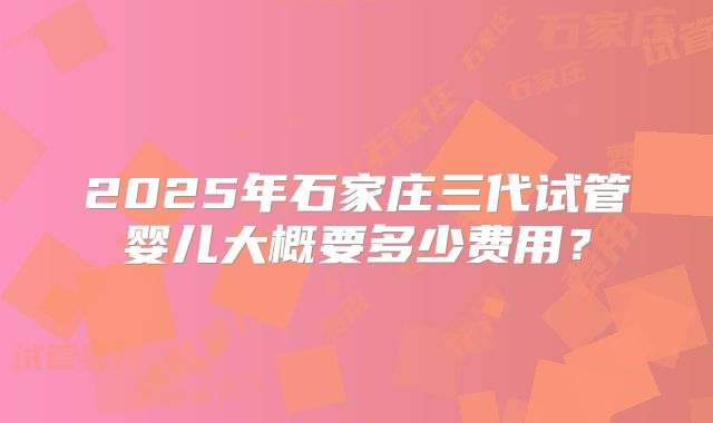 2025年石家庄三代试管婴儿大概要多少费用？