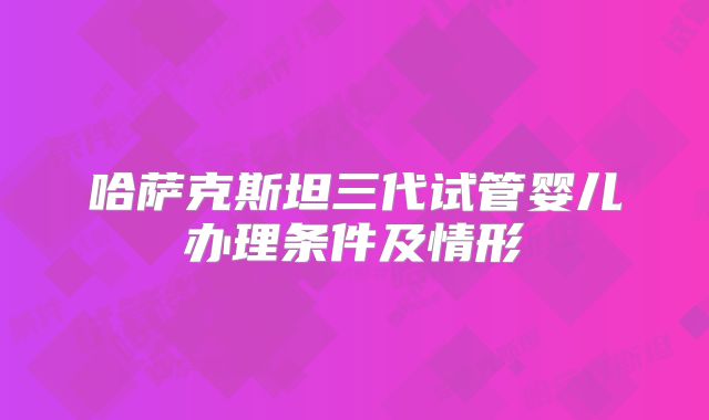 哈萨克斯坦三代试管婴儿办理条件及情形