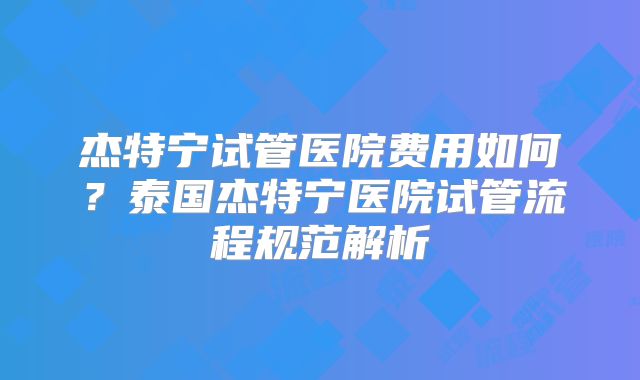 杰特宁试管医院费用如何？泰国杰特宁医院试管流程规范解析