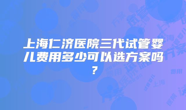 上海仁济医院三代试管婴儿费用多少可以选方案吗？