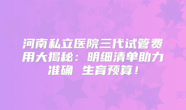 河南私立医院三代试管费用大揭秘:明细清单助力准确 生育预算!