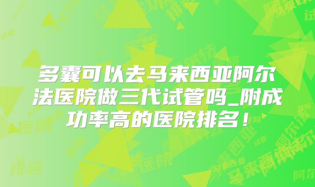 多囊可以去马来西亚阿尔法医院做三代试管吗_附成功率高的医院排名!