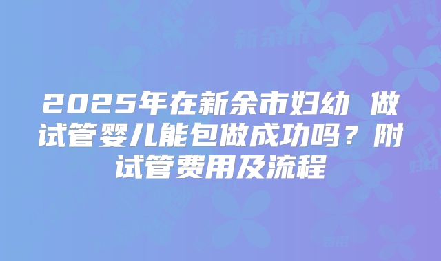 2025年在新余市妇幼 做试管婴儿能包做成功吗?附试管费用及流程