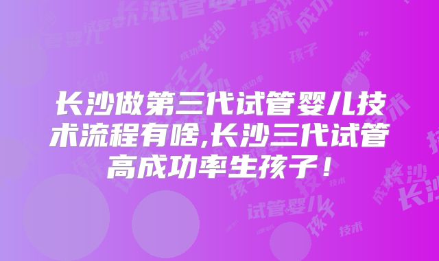 长沙做第三代试管婴儿技术流程有啥,长沙三代试管高成功率生孩子！