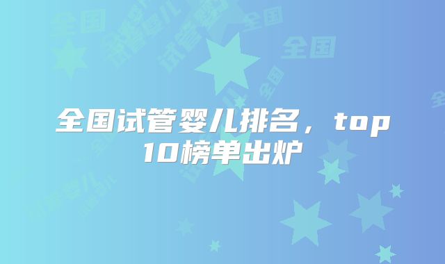 全国试管婴儿排名，top10榜单出炉