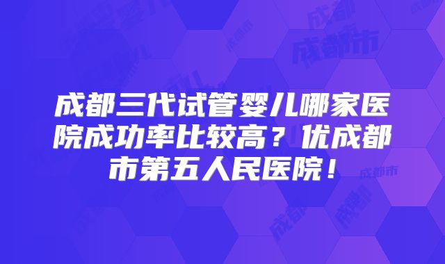 成都三代试管婴儿哪家医院成功率比较高?优成都市第五人民医院!
