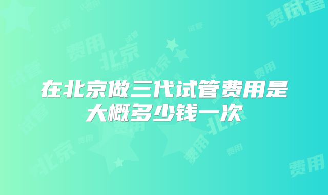 在北京做三代试管费用是大概多少钱一次