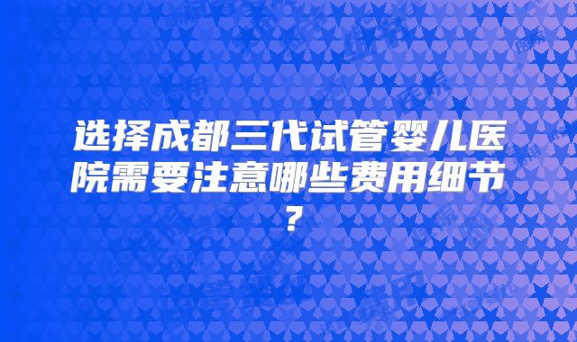 选择成都三代试管婴儿医院需要注意哪些费用细节？
