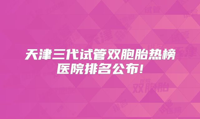 天津三代试管双胞胎热榜医院排名公布!