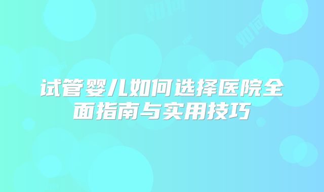 试管婴儿如何选择医院全面指南与实用技巧