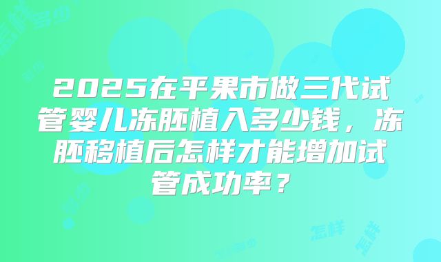 2025在平果市做三代试管婴儿冻胚植入多少钱，冻胚移植后怎样才能增加试管成功率？