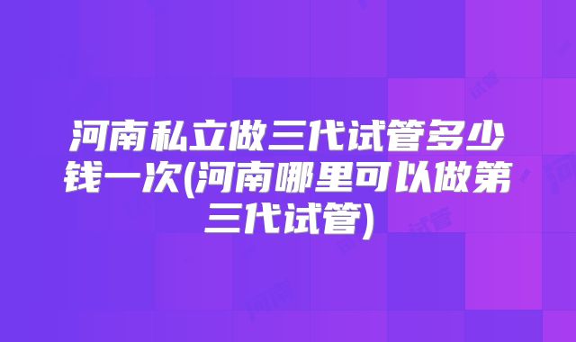 河南私立做三代试管多少钱一次(河南哪里可以做第三代试管)