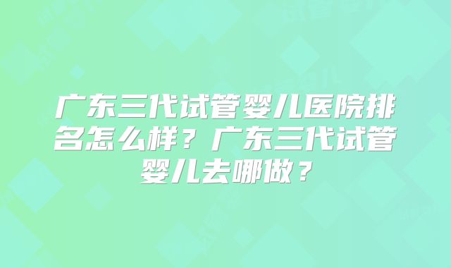 广东三代试管婴儿医院排名怎么样？广东三代试管婴儿去哪做？