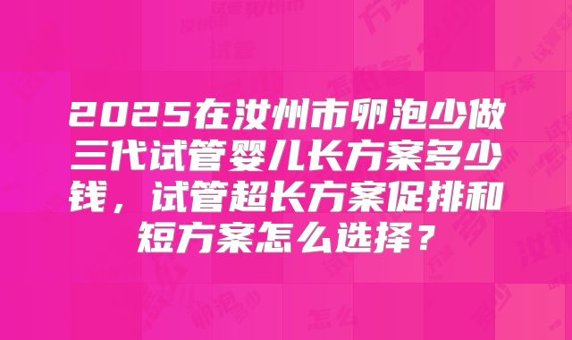 2025在汝州市卵泡少做三代试管婴儿长方案多少钱，试管超长方案促排和短方案怎么选择？