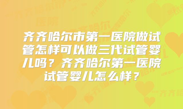 齐齐哈尔市第一医院做试管怎样可以做三代试管婴儿吗?齐齐哈尔第一医院试管婴儿怎么样?