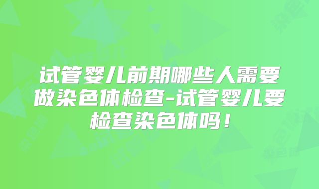 试管婴儿前期哪些人需要做染色体检查-试管婴儿要检查染色体吗！