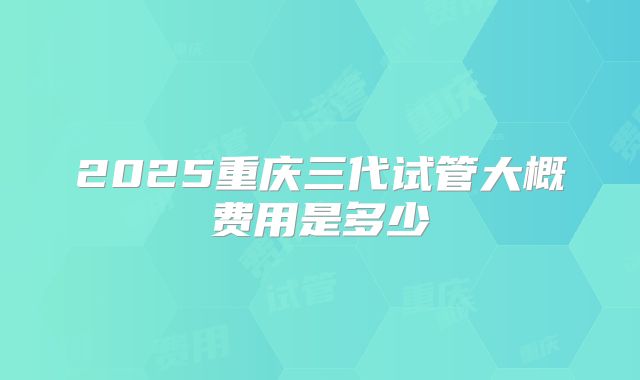 2025重庆三代试管大概费用是多少