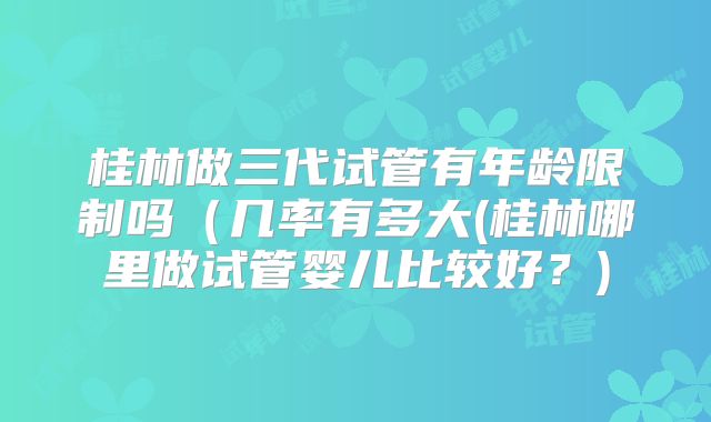 桂林做三代试管有年龄限制吗（几率有多大(桂林哪里做试管婴儿比较好？)