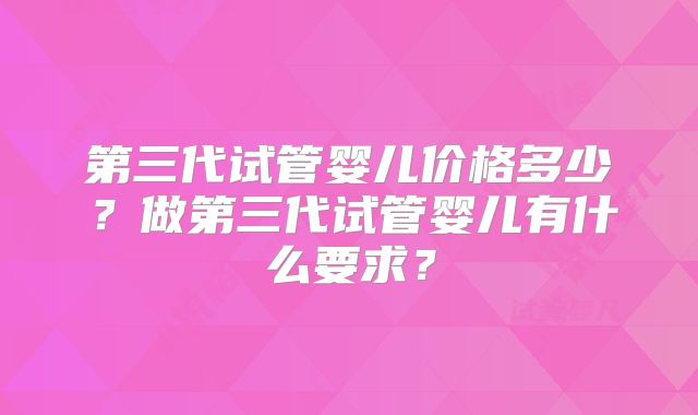 第三代试管婴儿价格多少？做第三代试管婴儿有什么要求？