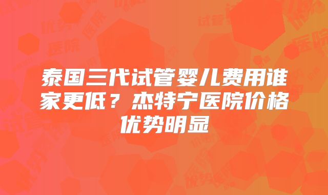 泰国三代试管婴儿费用谁家更低？杰特宁医院价格优势明显
