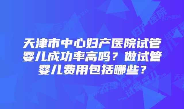 天津市中心妇产医院试管婴儿成功率高吗？做试管婴儿费用包括哪些？