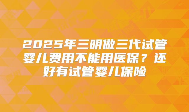 2025年三明做三代试管婴儿费用不能用医保?还好有试管婴儿保险