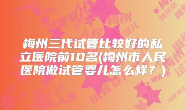 梅州三代试管比较好的私立医院前10名(梅州市人民医院做试管婴儿怎么样?)