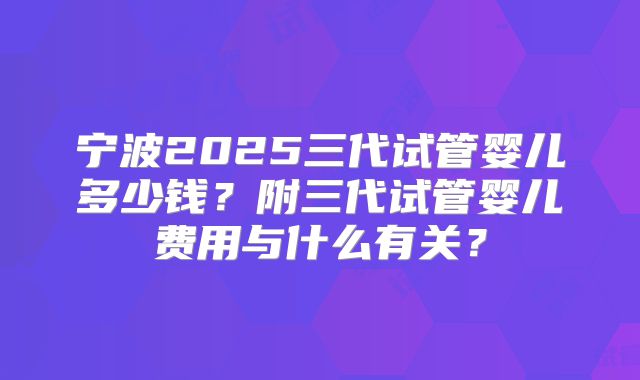 宁波2025三代试管婴儿多少钱？附三代试管婴儿费用与什么有关？