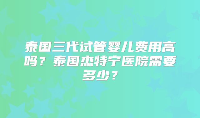 泰国三代试管婴儿费用高吗？泰国杰特宁医院需要多少？