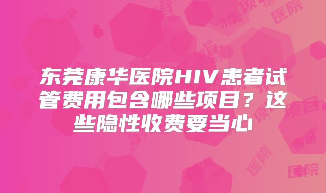 东莞康华医院HIV患者试管费用包含哪些项目？这些隐性收费要当心