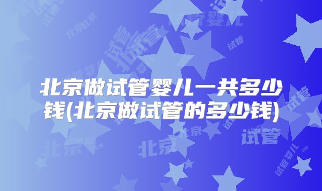 北京做试管婴儿一共多少钱(北京做试管的多少钱)