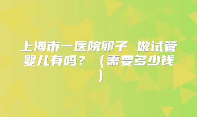 上海市一医院卵子 做试管婴儿有吗?(需要多少钱)