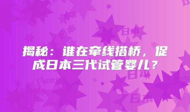 揭秘:谁在牵线搭桥,促成日本三代试管婴儿?