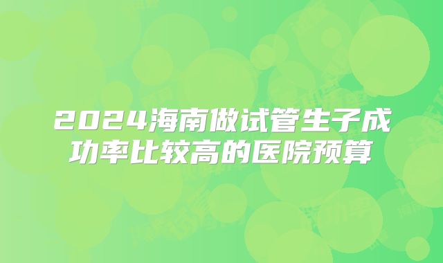 2024海南做试管生子成功率比较高的医院预算