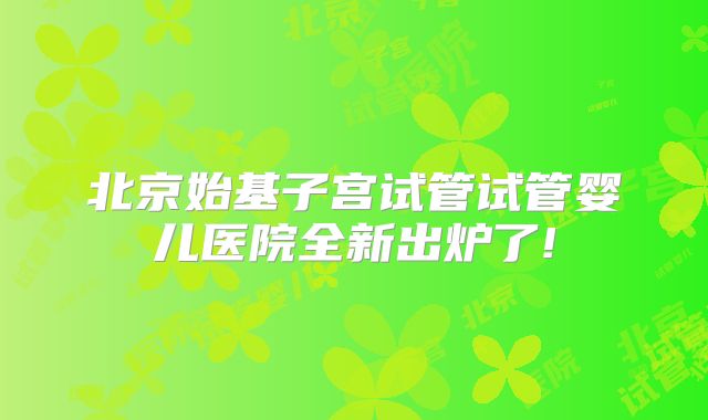 北京始基子宫试管试管婴儿医院全新出炉了!