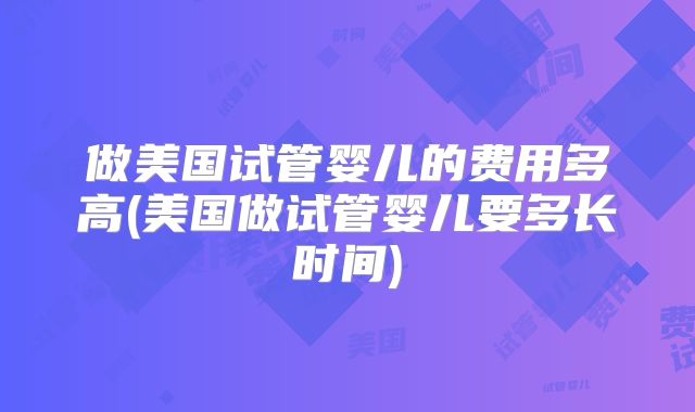 做美国试管婴儿的费用多高(美国做试管婴儿要多长时间)